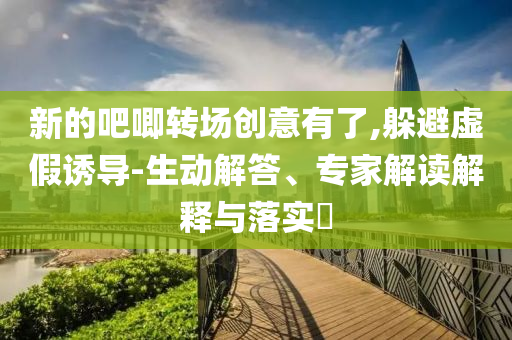新的吧唧轉(zhuǎn)場(chǎng)創(chuàng)意有了,躲避虛假誘導(dǎo)-生動(dòng)解答、專家解讀解釋與落實(shí)?