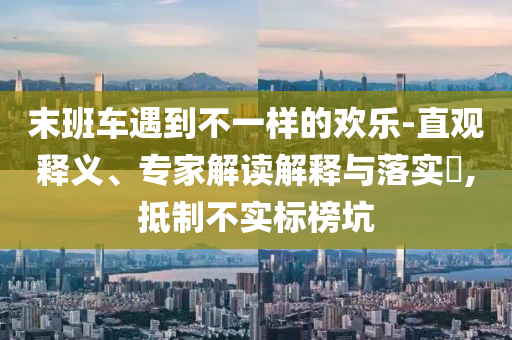 末班車遇到不一樣的歡樂-直觀釋義、專家解讀解釋與落實(shí)?,抵制不實(shí)標(biāo)榜坑