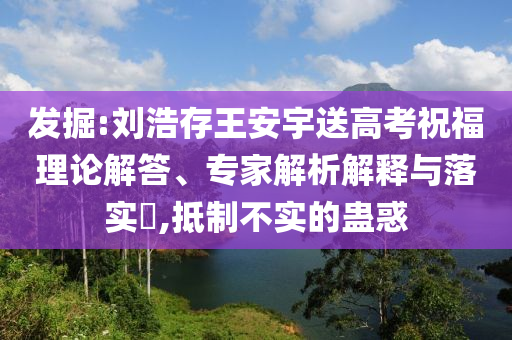 發(fā)掘:劉浩存王安宇送高考祝福理論解答、專家解析解釋與落實(shí)?,抵制不實(shí)的蠱惑