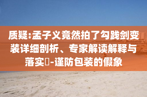 質(zhì)疑:孟子義竟然拍了勾踐劍變裝詳細(xì)剖析、專(zhuān)家解讀解釋與落實(shí)?-謹(jǐn)防包裝的假象