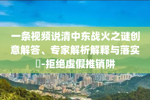 一條視頻說(shuō)清中東戰(zhàn)火之謎創(chuàng)意解答、專(zhuān)家解析解釋與落實(shí)?-拒絕虛假推銷(xiāo)阱