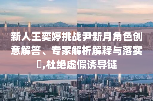 新人王奕婷挑戰(zhàn)尹新月角色創(chuàng)意解答、專(zhuān)家解析解釋與落實(shí)?,杜絕虛假誘導(dǎo)鏈