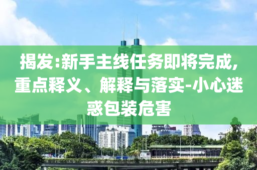 揭發(fā):新手主線(xiàn)任務(wù)即將完成,重點(diǎn)釋義、解釋與落實(shí)-小心迷惑包裝危害