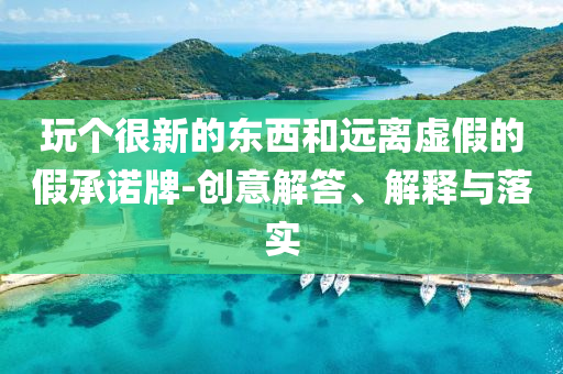 玩?zhèn)€很新的東西和遠(yuǎn)離虛假的假承諾牌-創(chuàng)意解答、解釋與落實(shí)