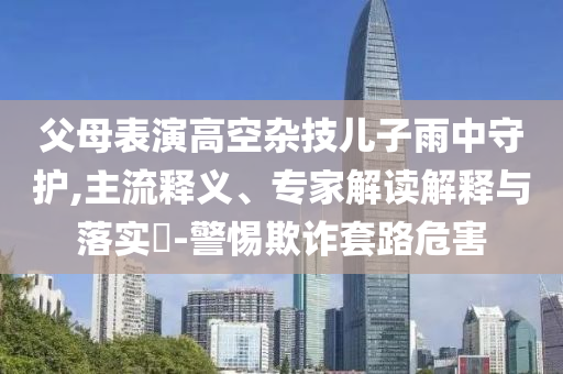 父母表演高空雜技兒子雨中守護(hù),主流釋義、專家解讀解釋與落實(shí)?-警惕欺詐套路危害