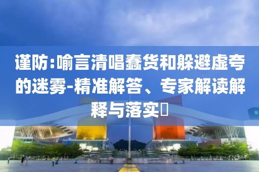 謹(jǐn)防:喻言清唱蠢貨和躲避虛夸的迷霧-精準(zhǔn)解答、專家解讀解釋與落實(shí)?
