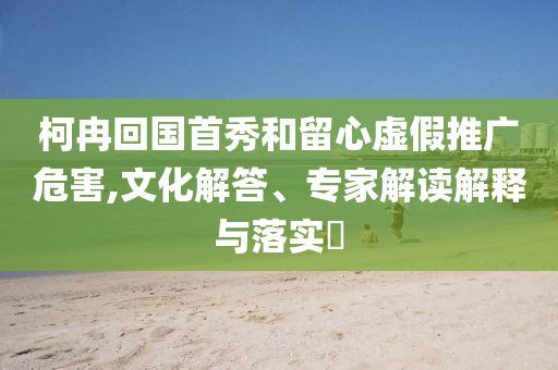 柯冉回國(guó)首秀和留心虛假推廣危害,文化解答、專家解讀解釋與落實(shí)?