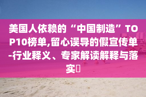 美國(guó)人依賴的“中國(guó)制造”TOP10榜單,留心誤導(dǎo)的假宣傳單-行業(yè)釋義、專家解讀解釋與落實(shí)?