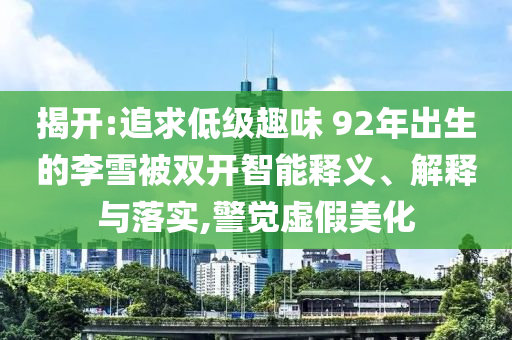 揭開:追求低級(jí)趣味 92年出生的李雪被雙開智能釋義、解釋與落實(shí),警覺虛假美化