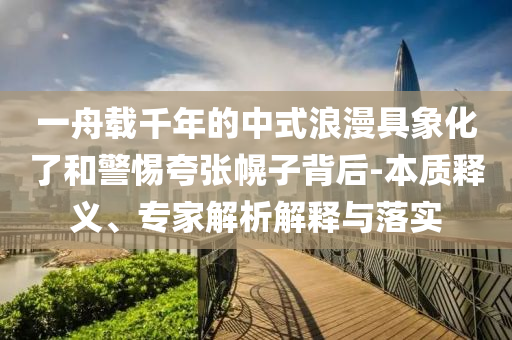 一舟載千年的中式浪漫具象化了和警惕夸張幌子背后-本質(zhì)釋義、專家解析解釋與落實(shí)