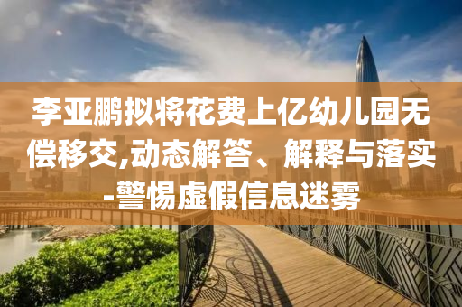 李亞鵬擬將花費(fèi)上億幼兒園無償移交,動(dòng)態(tài)解答、解釋與落實(shí)-警惕虛假信息迷霧