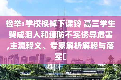 檢舉:學(xué)校換掉下課鈴 高三學(xué)生哭成淚人和謹(jǐn)防不實(shí)誘導(dǎo)危害,主流釋義、專家解析解釋與落實(shí)?