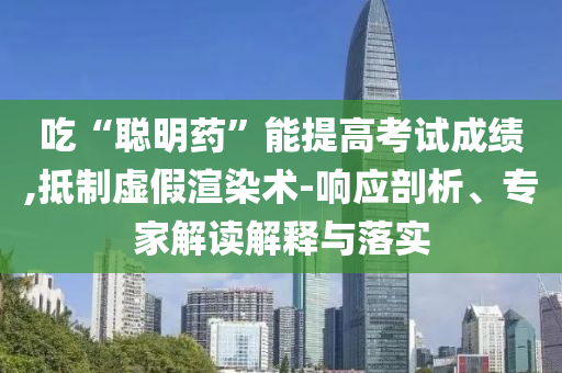 吃“聰明藥”能提高考試成績,抵制虛假渲染術(shù)-響應(yīng)剖析、專家解讀解釋與落實(shí)