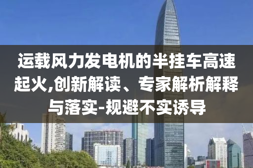 運(yùn)載風(fēng)力發(fā)電機(jī)的半掛車高速起火,創(chuàng)新解讀、專家解析解釋與落實(shí)-規(guī)避不實(shí)誘導(dǎo)