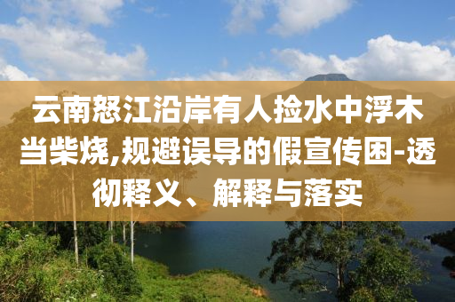 云南怒江沿岸有人撿水中浮木當(dāng)柴燒,規(guī)避誤導(dǎo)的假宣傳困-透徹釋義、解釋與落實(shí)