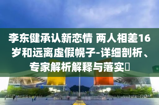 李東健承認新戀情 兩人相差16歲和遠離虛假幌子-詳細剖析、專家解析解釋與落實?