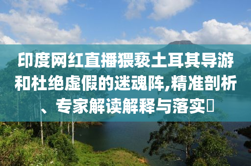 印度網(wǎng)紅直播猥褻土耳其導游和杜絕虛假的迷魂陣,精準剖析、專家解讀解釋與落實?