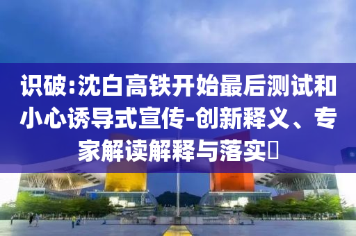識破:沈白高鐵開始最后測試和小心誘導式宣傳-創(chuàng)新釋義、專家解讀解釋與落實?