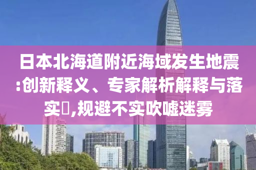 日本北海道附近海域發(fā)生地震:創(chuàng)新釋義、專家解析解釋與落實?,規(guī)避不實吹噓迷霧