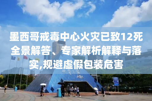 墨西哥戒毒中心火災(zāi)已致12死全景解答、專家解析解釋與落實(shí),規(guī)避虛假包裝危害