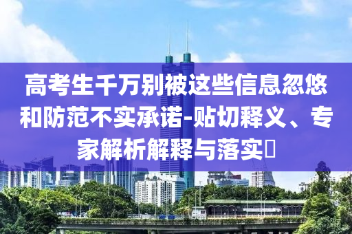 高考生千萬(wàn)別被這些信息忽悠和防范不實(shí)承諾-貼切釋義、專家解析解釋與落實(shí)?