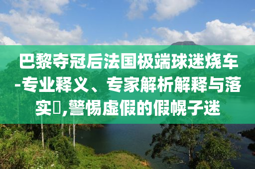 巴黎奪冠后法國(guó)極端球迷燒車-專業(yè)釋義、專家解析解釋與落實(shí)?,警惕虛假的假幌子迷