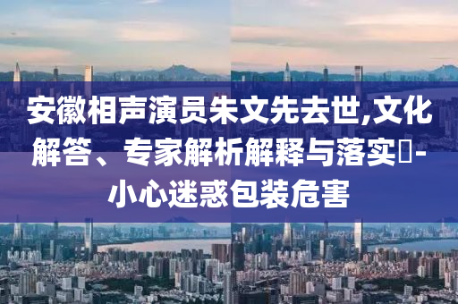 安徽相聲演員朱文先去世,文化解答、專家解析解釋與落實(shí)?-小心迷惑包裝危害