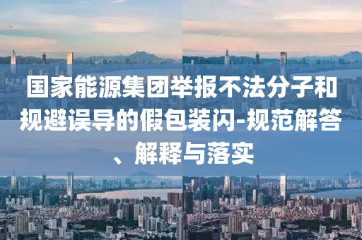 國(guó)家能源集團(tuán)舉報(bào)不法分子和規(guī)避誤導(dǎo)的假包裝閃-規(guī)范解答、解釋與落實(shí)