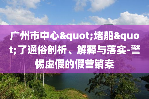 廣州市中心"堵船"了通俗剖析、解釋與落實(shí)-警惕虛假的假營(yíng)銷案