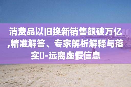 消費(fèi)品以舊換新銷(xiāo)售額破萬(wàn)億,精準(zhǔn)解答、專(zhuān)家解析解釋與落實(shí)?-遠(yuǎn)離虛假信息