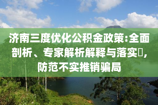 濟(jì)南三度優(yōu)化公積金政策:全面剖析、專家解析解釋與落實(shí)?,防范不實(shí)推銷騙局