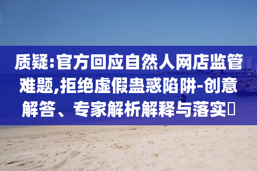 質(zhì)疑:官方回應(yīng)自然人網(wǎng)店監(jiān)管難題,拒絕虛假蠱惑陷阱-創(chuàng)意解答、專家解析解釋與落實?