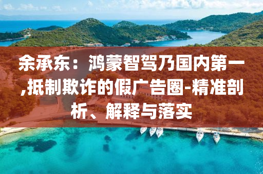 余承東：鴻蒙智駕乃國內(nèi)第一,抵制欺詐的假廣告圈-精準剖析、解釋與落實