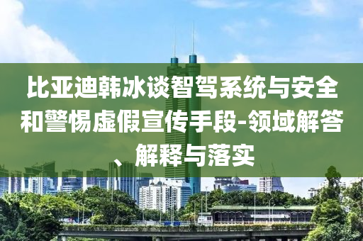 比亞迪韓冰談智駕系統(tǒng)與安全和警惕虛假宣傳手段-領(lǐng)域解答、解釋與落實(shí)