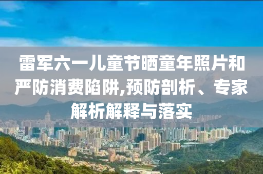 雷軍六一兒童節(jié)曬童年照片和嚴(yán)防消費(fèi)陷阱,預(yù)防剖析、專家解析解釋與落實(shí)