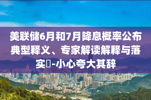 美聯(lián)儲6月和7月降息概率公布典型釋義、專家解讀解釋與落實?-小心夸大其辭