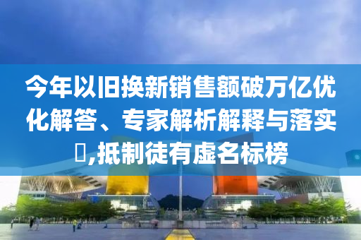 今年以舊換新銷售額破萬億優(yōu)化解答、專家解析解釋與落實?,抵制徒有虛名標榜
