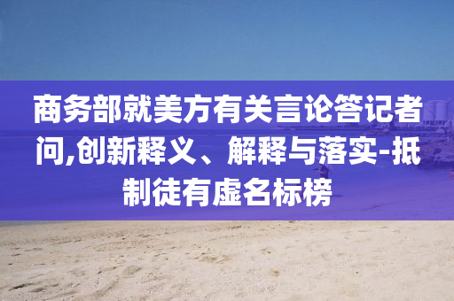商務(wù)部就美方有關(guān)言論答記者問,創(chuàng)新釋義、解釋與落實(shí)-抵制徒有虛名標(biāo)榜