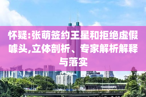 懷疑:張萌簽約王星和拒絕虛假噱頭,立體剖析、專家解析解釋與落實