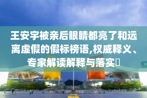 王安宇被親后眼睛都亮了和遠離虛假的假標榜語,權(quán)威釋義、專家解讀解釋與落實?