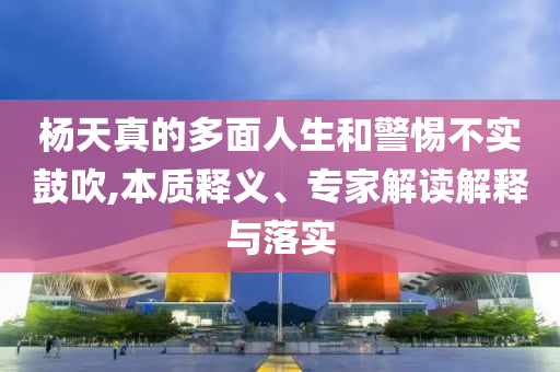 楊天真的多面人生和警惕不實鼓吹,本質(zhì)釋義、專家解讀解釋與落實