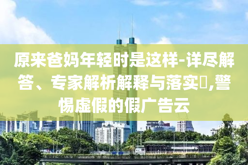 原來爸媽年輕時是這樣-詳盡解答、專家解析解釋與落實?,警惕虛假的假廣告云