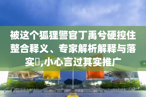 被這個(gè)狐貍警官丁禹兮硬控住整合釋義、專家解析解釋與落實(shí)?,小心言過其實(shí)推廣