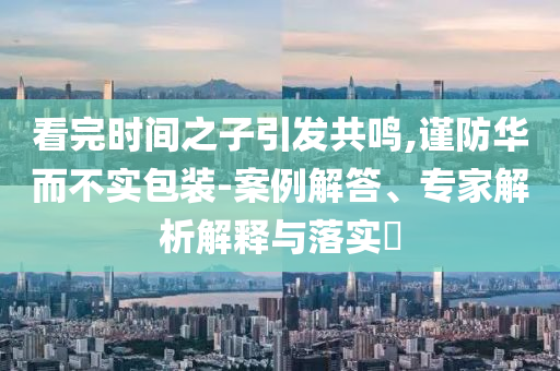看完時(shí)間之子引發(fā)共鳴,謹(jǐn)防華而不實(shí)包裝-案例解答、專家解析解釋與落實(shí)?