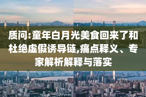 質(zhì)問(wèn):童年白月光美食回來(lái)了和杜絕虛假誘導(dǎo)鏈,痛點(diǎn)釋義、專家解析解釋與落實(shí)