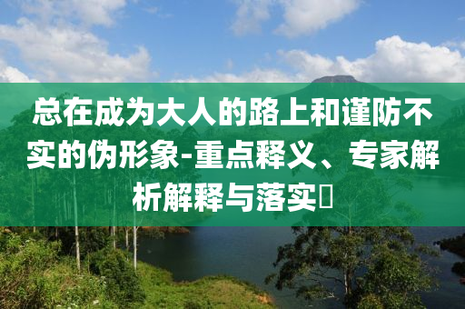 總在成為大人的路上和謹(jǐn)防不實(shí)的偽形象-重點(diǎn)釋義、專家解析解釋與落實(shí)?