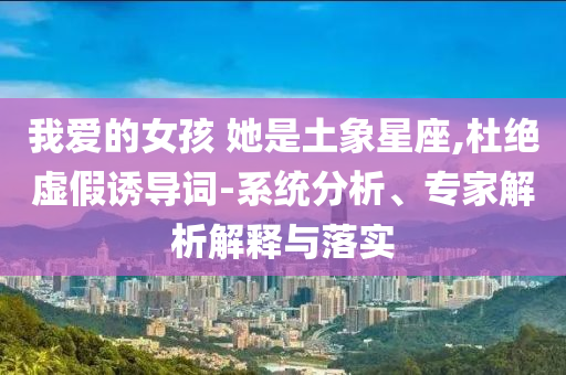 我愛的女孩 她是土象星座,杜絕虛假誘導(dǎo)詞-系統(tǒng)分析、專家解析解釋與落實(shí)