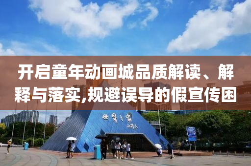 開啟童年動畫城品質(zhì)解讀、解釋與落實(shí),規(guī)避誤導(dǎo)的假宣傳困