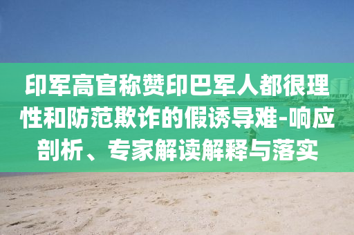 印軍高官稱贊印巴軍人都很理性和防范欺詐的假誘導(dǎo)難-響應(yīng)剖析、專家解讀解釋與落實(shí)