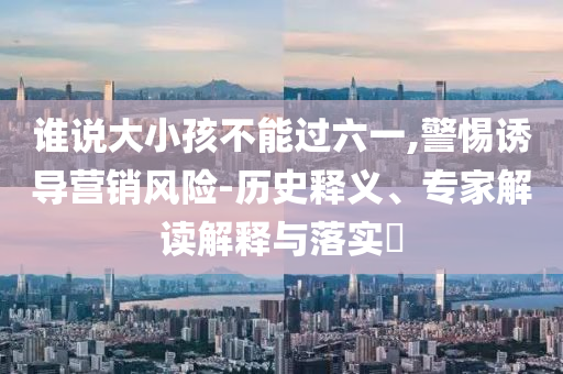 誰說大小孩不能過六一,警惕誘導營銷風險-歷史釋義、專家解讀解釋與落實?